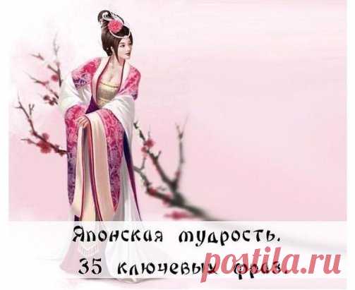 Японская мудрость. 35 ключевых фраз
1. Уступай дорогу дуракам и сумасшедшим. 
2. Женщина захочет — сквозь скалу пройдёт. 
3. Не задерживай уходящего, не прогоняй пришедшего. 
4. Быстро — это медленно, но без перерывов. 
5. Лучше быть врагом хорошего человека, чем другом плохого. 
6. Без обыкновенных людей не бывает великих.