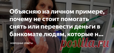 Объясняю на личном примере, почему не стоит помогать снять или перевести деньги в банкомате людям, которые не умеют с ним обращаться Я человек отзывчивый, но моя отзывчивость часто выходит мне боком. Месяц назад я напоролся на мошенницу в такой ситуации, когда вообще не ожидал обмана. Если не хотите так же — обязательно читайте эту статью! Старушка — божий одуванчик Вот сколько бы нам ни твердили о том, что мошенники могут иметь самый безобидный вид, мы всё равно не верим....