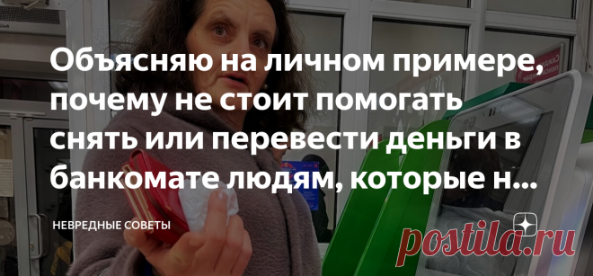 Объясняю на личном примере, почему не стоит помогать снять или перевести деньги в банкомате людям, которые не умеют с ним обращаться Я человек отзывчивый, но моя отзывчивость часто выходит мне боком. Месяц назад я напоролся на мошенницу в такой ситуации, когда вообще не ожидал обмана. Если не хотите так же — обязательно читайте эту статью! Старушка — божий одуванчик Вот сколько бы нам ни твердили о том, что мошенники могут иметь самый безобидный вид, мы всё равно не верим....