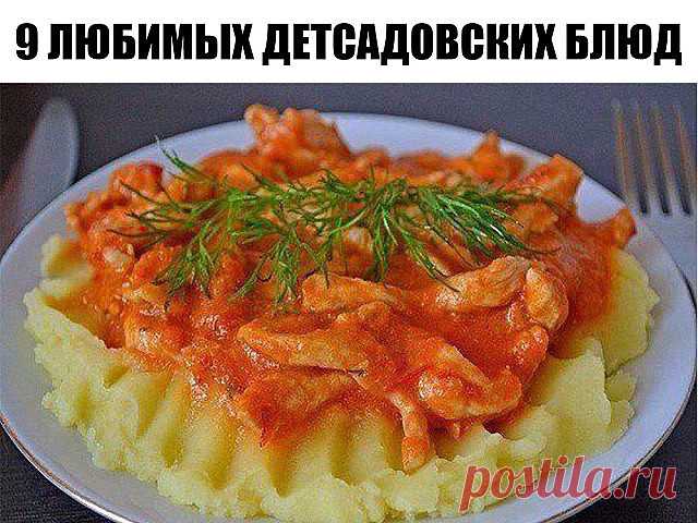 9 ЛЮБИМЫХ ДЕТСАДОВСКИХ БЛЮД

1. Творожная запеканка 
2. Омлет 
3. Картофельная запеканка с мясом 
4. Гуляш с подливкой 
5. Тефтели в соусе 
6. Рыбная запеканка 
7. Суфле печёночное 
8. Ленивые голубцы 
9. Картошка, тушенная с мясом 

Ленивые голубцы 

Ингредиенты: капуста 200 г лук 1 шт круглый рис 1/2 стакана вареное мясо 200 г растительное масло 1 ст ложка соль 
Рис замочить в теплой воде на 15-20 минут. Лук пассеровать до прозрачности. Добавить порезанную капусту и туши...