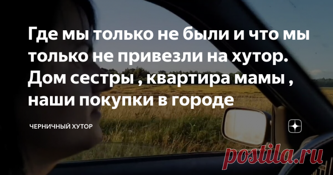 Где мы только не были и что мы только не привезли на хутор. Дом сестры , квартира мамы , наши покупки в городе