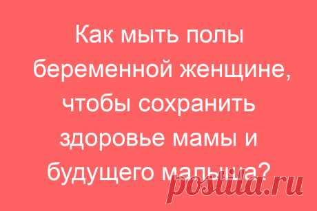 Как мыть полы беременной женщине, чтобы сохранить здоровье мамы и будущего малыша?