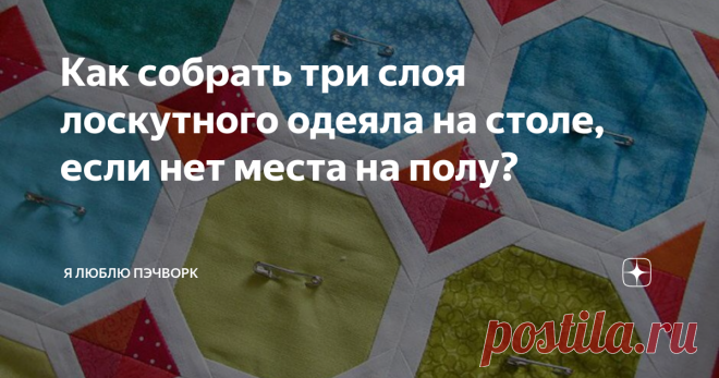 Как собрать три слоя лоскутного одеяла на столе, если нет места на полу? сборке сэндвича слои будущего одеяла обычно раскладывают на полу,  а затем скалывают булавками. Но порой нам просто не хватаем свободного  места, чтобы разложить даже небольшое детское одеяло: в одной комнате  все пространство занимает ковер, в другой обязательно стоит мебель.  Каждый раз собирать ковры или двигать мебель — весьма энергозатратно.  Анна Шеин приноровилась собирать сэндвич для