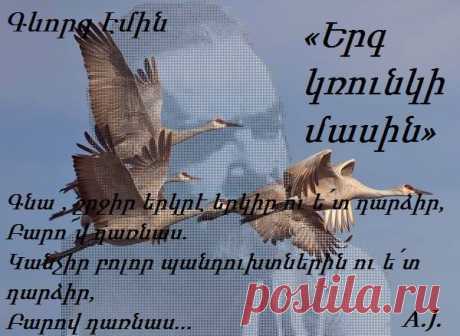 Գ.ԷՄԻՆ «Երգ կռունկի մասին»
Կռո՛ւնկ, Հայոց մոխիրը կար քո թեւերին,
Երբ չըւեցիր.
Թրջուա՜ծ էր քո աչքը Հայոց արցունքներից,
Երբ չըւեցիր.
Ասիր.“Չե՜մ գայ էլ Հայաստան. մա՛հ է այնտեղ,
Եղեռն,աւա՜ր…”
Մեր երկրի պէս աւեր բոյնդ անտէր թողիր
Ու չըւեցիր:
Ո՜ւր չըւեցիր`Հայոց վշտի անծայր բանտից
Դու դուրս չեկար.
Ամէն ջրում,ամէն հողում`վտարանդի
Հայի տեսար
Ականջ դրիր մէկի հարցին,մէկին թողիր
Անպատասխան
Եւ աշխարհում,ինչպէս նրանք,քո բնի պէս
Բոյն չտեսար:
Ո՜ւր գնացիր`մոխիր դարձաւ բոյնդ նորից
Թռար եկար