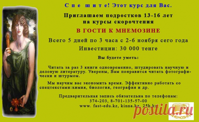 СКОРОЧТЕНИЕ для подростков. Подростки активизируйтесь! Места ограничены именно на каникулах. Всего 5 дней по 3 часа погружение в скорочтение. Ждем. Заходите в гости www.25h.kz, www.kinna.kz
Мнемозина (Μνημοσύνη), в греческом мифотворчестве богиня памяти, воспоминания, мысли и наименования.
Она помогала удерживать в памяти виденное и слышанное.
