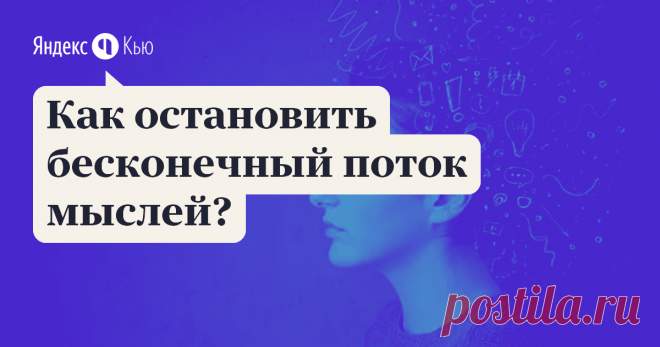 «Как остановить бесконечный поток мыслей?» – Яндекс.Кью 14 февраля 2020 Галина Токталиева ответила: Если вы попытаетесь остановить этот поток, сосредоточившись на осязании своего тела или на дыхании, после нескольких секунд немоты процесс будет продолжаться исподволь - как бы на заднем плане общей картины мира. Это только иллюзия, что можно полностью подавить мыслительную активность,  которая способна спрятаться и принять подспудную форму. Даже в моменты, когда вы, казалос...