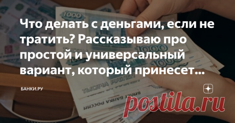 Что делать с деньгами, если не тратить? Рассказываю про простой и универсальный вариант, который принесет вам доход