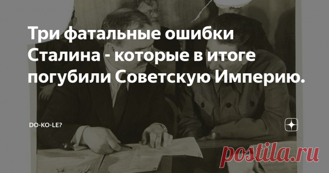 Три фатальные ошибки Сталина - которые в итоге погубили Советскую Империю. Сразу отметим главное: такого государства, как СССР никогда не существовало! Как только Горбачев поверил в этот миф – и стал действовать в соответствии с этим своим верованием, так сразу пропало и государство, и он сам.
А теперь давайте поговорим о реальных провалах в работе Сталина как высшего руководителя страны. Их, из значимых - всего три, но они катастрофически отразились на всех последующих