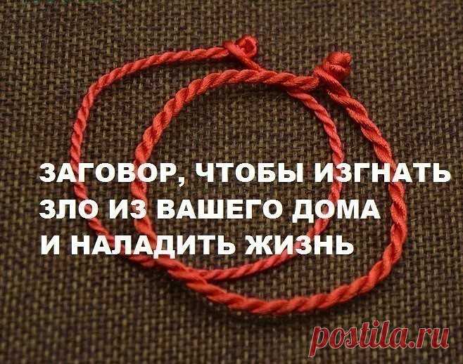 ЗАГОВОР, ЧТОБЫ ИЗГНАТЬ ЗЛО ИЗ ВАШЕГО ДОМА И НАЛАДИТЬ ЖИЗНЬ

Если жизнь не ладится, и в доме происходит что-то нехорошее , сделайте так. Выберите время . когда никого не будет дома. Возьмите красную нитку , ленту или верёвку, завяжите на ней узел и положите на порог. Пусть полежит не менее часа. Затем возьмите эту ленту, положите в стеклянную банку, залейте святой водой , и наговорите шёпотом на эту воду ( по памяти ) : 

