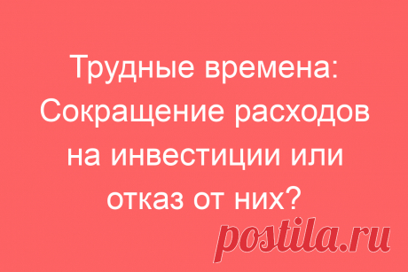 Трудные времена: Сокращение расходов на инвестиции или отказ от них?