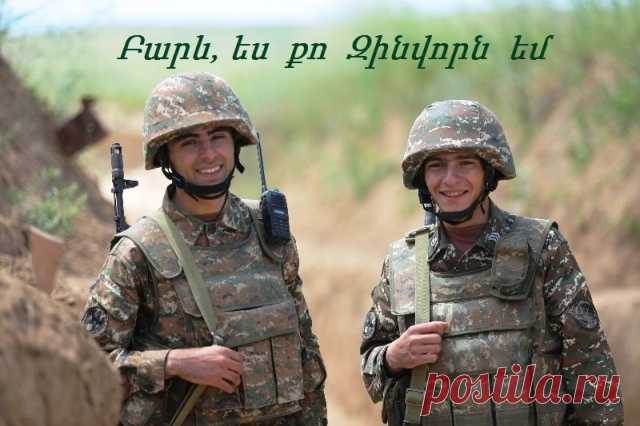 Շնորհավոր տոնդ Հ Ա Յ Ո Ց  Բ Ա Ն Ա Կ 
Բարև, ես քո Զինվորն եմ...
ԶԻՆՎՈՐ ԵՆ՝ ԳԵՆԵՐԱԼ, ԹԵ ՇԱՐՔԱՅԻՆ
«Ուր և երբ էլ մեռնեմ,հավատա,իմ ժողովուրդ,որ արտաքին վտանգներիդ ժամանակ իմ անհանգիստ հոգին այցի և օգնության պետք է փութա իր հայրենի աշխարհին և աներևութաբար քո բանակները առաջնորդի».Գարեգին Նժդեհ
Զինվո՛ր, հիմա իմ տաք կոպին
Խրամատիդ սառ գիշերն է,
Ու ալեկոծ հոգուս ափին,
Հարազատ տան քո հուշերն են:
Իմ անհանգիստ, խռով ունկին
Ծառայության քո հոգսերն են,
Ու քեզ ձոնած տողիս կրկին
Մորդ սրտի ակոսներն են: