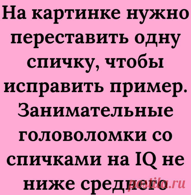 На картинке нужно переставить одну спичку, чтобы исправить пример. Занимательные головоломки со спичками на IQ не ниже среднего
Всем большой привет! Приветствую Вас на нашем канале Логические головоломки! В данной статье мы хотим продолжить серию головоломок со спичками, так как предыдущие статьи с такими головоломками многим очень понравились. Ставьте лайк, чтобы ускорить выход новых...
Читай дальше на сайте. Жми подробнее ➡