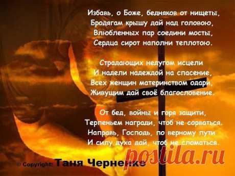 Избавь, о Боже, бедняков от нищеты,
Бродягам крышу дай над головою,
Влюбленных пар соедини мосты,
Сердца сирот наполни теплотою.

Страдающих недугом исцели
И надели надеждой на спасение,
Всех женщин материнством одари,
Живущим дай своё благословение.

От бед, войны и горя защити,
Терпеньем награди, чтоб не сорваться.
Направь, Господь, по верному пути
И силу духа дай, чтоб не сломаться.

© Copyright: Таня Черненко
•••

Азиза – Мы о любви забыли