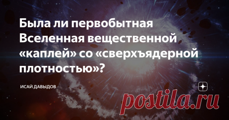 Была ли первобытная Вселенная вещественной «каплей» со «сверхъядерной плотностью»? Известно, что если масса физического тела превышает удвоенную массу нашего Солнца и если его плотность выше плотности атомного ядра, то в природе не существует сил, способных остановить его катастрофическое гравитационное сжатие, которое будет происходить до тех пор, пока оно полностью не исчезнет в черной космической дыре.
Теоретически доказано, что возможность расширения такого тела полностью