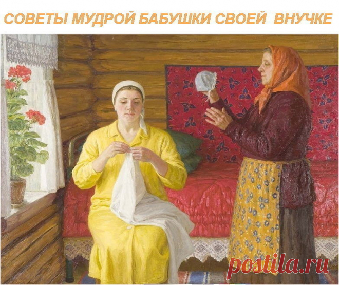 СОВЕТЫ МУДРОЙ БАБУШКИ СВОЕЙ  ВНУЧКЕ.

1. Никогда не ругайся с мужем при детях. Уважать не будут -- ни тебя, ни
 отца. А если дети перестанут – уважать родителей – то перестанут и 
слушаться – тогда беда будет.

2. Никогда не командуй  мужем, лучше сделай так, чтобы он сам -- захотел
 то, что тебе надо.

3. Храни Мир в доме. Учись  прощать и первой мириться. Ссоры, обиды и 
грубость  рушат семьи. Мир в семье – дороже всего.

4. Никогда не прибирай дом   в плохом настроении....