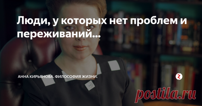 Люди, у которых нет проблем и переживаний... Одного психолога, автора книг по мотивации, остановил на улице читатель. И стал жаловаться, что книги он купил, изучил; потратил деньги и время. Но проблемы из его жизни никуда не ушли! Как же так? Он старается, добивается цели, развивается; кое-что, действительно, изменилось к лучшему. Должность новую дали, повысили зарплату, с женой отношения наладились. Но зато сын вошёл в подростковый возраст