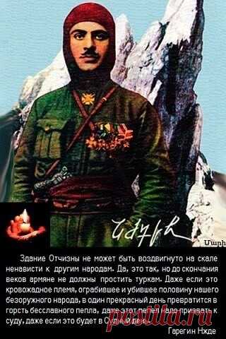 Здание Отчизны не может быть воздвигнуто на скале ненависти к другим народам . Да это так , но до скончания веков армяне не должны простить турок . Даже если это кровожадное племя , ограбившее и убившее половину нашего безоружного народа , в один прекрасный день превратится в горсть бесславного пепла , даже этот пепел надо призвать к суду , даже если это будет в Судный день".

Гарегин Нжде