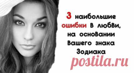3 наибольшие ошибки в любви, на основании вашего знака Зодиака
