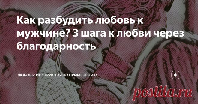 Как разбудить любовь к мужчине? 3 шага к любви через благодарность Я жадина. И речь не о дорогих подарках, я скупа на слова, взгляды, жесты, которые делают моего любимого счастливым. Я не понимаю откуда эта скупость, почему она во мне,  ведь я люблю и хочу отдавать. Но у меня нет сил, где-то подевались силы, которые помогают быть понимающей и любящей...
Я чувствую, что источник этих сил где- то внутри меня, а не снаружи.