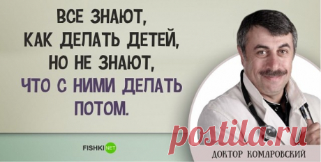 ГЕНИАЛЬНЫЕ ВЫСКАЗЫВАНИЯ ДОКТОРА КОМАРОВСКОГО 
Очень дельные советы о воспитании детей.

«Дети должны быть худыми и с шилом в заднице».

"Счастливый ребенок - это,прежде всего, ребенок здоровый и только потом уже умеющий читать и играть на скрипке".

"Хороший детсад — тот, в который просят принести плащик и сапожки, чтобы гулять на улице, когда моросит дождь».

«Если в школе звонок будет для детей, а не для учителя, и все 15 минут перемены класс будет проветриваться, в 10 р...