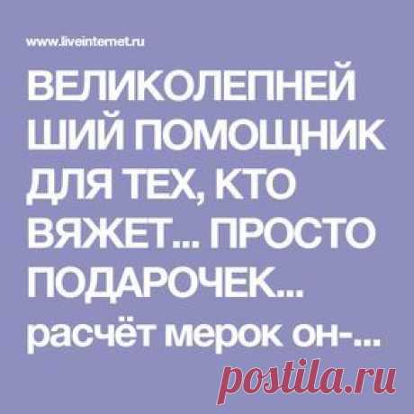 ВЕЛИКОЛЕПНЕЙШИЙ ПОМОЩНИК ДЛЯ ТЕХ, КТО ВЯЖЕТ... ПРОСТО ПОДАРОЧЕК... расчёт мерок он-лайн, ПОДРОБНЫЙ РАСЧЁТ ВЯЗАНИЯ ДЛЯ МНОЖЕСТВА МОДЕЛЕЙ!!!...