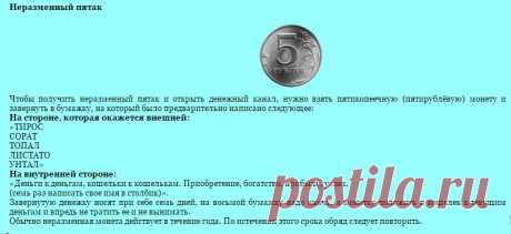Неразменный пятак. 
Чтобы получить неразменный пятак и открыть денежный канал, нужно взять пятикопеечную (пятирублёвую) монету и завернуть в бумажку, на который было предварительно написано следующее: 
На стороне, которая окажется внешней:
«ТИРОC 
СОРАТ 
ТОПАЛ 
ЛИСТАТО 
УНТАЛ»
На внутренней стороне:
«Деньги к деньгам, кошельки к кошелькам. Приобретение, богатство, прибыль, успех.
(семь раз написать свое имя в столбик)».

Продолжение по ссылке!
