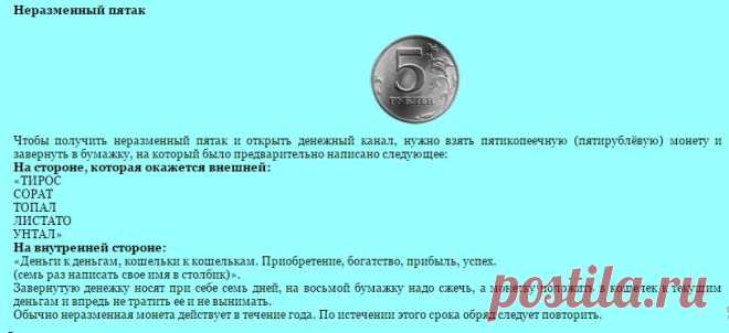 Неразменный пятак. 
Чтобы получить неразменный пятак и открыть денежный канал, нужно взять пятикопеечную (пятирублёвую) монету и завернуть в бумажку, на который было предварительно написано следующее: 
На стороне, которая окажется внешней:
«ТИРОC 
СОРАТ 
ТОПАЛ 
ЛИСТАТО 
УНТАЛ»
На внутренней стороне:
«Деньги к деньгам, кошельки к кошелькам. Приобретение, богатство, прибыль, успех.
(семь раз написать свое имя в столбик)».

Продолжение по ссылке!