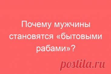 Почему мужчины становятся «бытовыми рабами»?