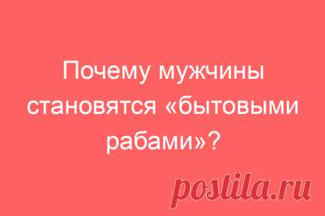 Почему мужчины становятся «бытовыми рабами»?