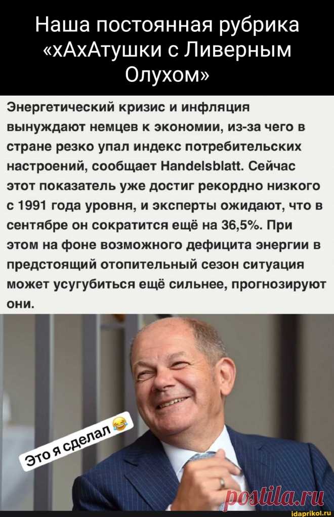 Наша постоянная рубрика "хАхАтушки с Ливерным Олухом" Энергетический кризис и инфляция вынуждают немцев к экономии, из-за чего в стране резко упал индекс потребительских настроений, сообщает Сейчас этот показатель уже достиг рекордно низкого с 1991 года уровня, и эксперты ожидают, что в сентябре он сократится ещё на 36,5%. При этом на фоне возможного дефицита энергии в предстоящий отопительный сезон ситуация может усугубиться ещё сильнее, прогнозируют они. - ) / АйДаПрикол .)