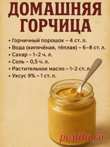 Домашняя горчица
Ингредиенты:
• Горчичный порошок — 4 ст. л.
• Вода (кипячёная, тёплая) — 6–8 ст. л.
• Сахар — 1–2 ч. л.
• Соль — 0,5 ч. л.
• Растительное масло — 1–2 ст. л.
• Уксус 9% — 1 ст. л. (можно заменить яблочным или лимонным соком)

Приготовление:
1. В миске смешай горчичный порошок с тёплой водой до консистенции густой сметаны.
2. Добавь соль, сахар, масло и уксус, хорошо перемешай.
3. Переложи в баночку, закрой крышкой.
4. Дай настояться минимум 6–8 часов (лучше...