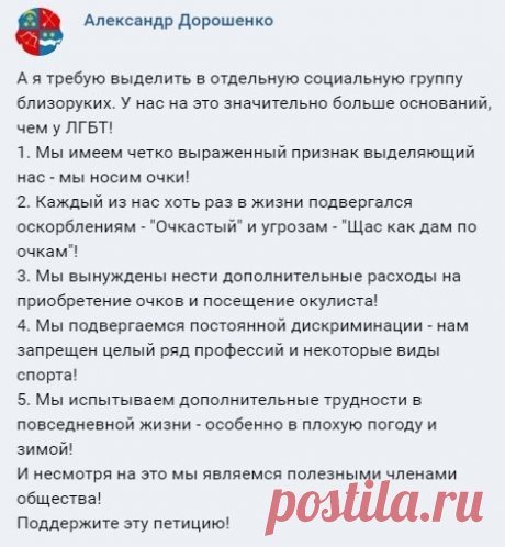 #Юмор_со_смыслом

Даёшь парады близоруких! Почему так мало очкариков в роли главных героев фильмов и музыкальных клипов? Почему процент очкариков в политике такой низкий? Почему на конкурсах красоты нет девушек в очках? Это же явная дискриминация! Не допустим ущемления прав меньшинств! - Символом борьбы Близоруких за равные права можно сделать вверх поднятый кулак с очками!...