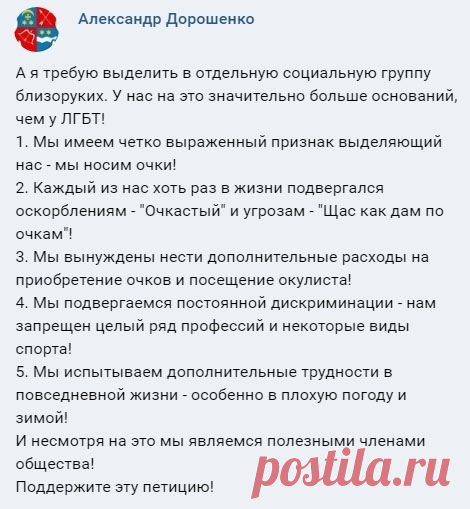 #Юмор_со_смыслом

Даёшь парады близоруких! Почему так мало очкариков в роли главных героев фильмов и музыкальных клипов? Почему процент очкариков в политике такой низкий? Почему на конкурсах красоты нет девушек в очках? Это же явная дискриминация! Не допустим ущемления прав меньшинств! - Символом борьбы Близоруких за равные права можно сделать вверх поднятый кулак с очками!...