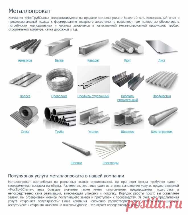 http://www.truba-mts.ru/metalloprokat/ 
Металлопрокат. 

Арматура. Балка. Квадрат. Круг. Лист. Полоса. Проволока. Профиль отделочный. Профиль строительный. Профнастил. Сетка. Труба. Уголок. Швеллер. Шестигранник. Шпонка. Электроды. 

Компания «МосТрубСталь» специализируется на продаже металлопроката более 10 лет. Колоссальный опыт и профессиональный подход к формированию товарного ассортимента позволяют нам полностью обеспечивать потребности корпоративных и частных заказчиков.