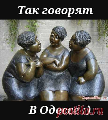 ТАК ГОВОРЯТ В ОДЕССЕ

1. Вы уходите, слава Богу, или остаётесь, не дай Бог?

2. Я имею Вам кое-что сказать…

3. Ой, не надо меня уговаривать, я и так соглашусь!

4. Стал заносчивый, как гаишник с престижного перекрёстка.

5. Я вас уважаю, хотя уже забыл за что!

6. Ну ты посмотри на этого патриота за мой счёт!

7. Шо, так плохо живёте — тока в одной руке сумка?

8. На тебе, такое выкинуть! Взял и умер посреди полного здоровья!

9. Вы шо, с мозгами поссорились???

10. – Сем...