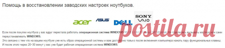 Восстановить заводские настройки ноутбука Asus, DELL, Sony VAIO, ACER.
Если после покупки ноутбука у вас вдруг перестала работать операционная система WINDOWS, Не торопитесь вызывать мастера или сами переустанавливать WINDOWS.
Это связано с тем что на вашем ноутбуке уже есть образ операционной системы и вам достаточно только после включения компьютера нажать пару функциональных клавиш. И после этого через 20~30 минут у вас уже будет рабочая операционная система WINDOWS.