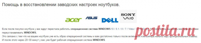 Восстановить заводские настройки ноутбука Asus, DELL, Sony VAIO, ACER.
Если после покупки ноутбука у вас вдруг перестала работать операционная система WINDOWS, Не торопитесь вызывать мастера или сами переустанавливать WINDOWS.
Это связано с тем что на вашем ноутбуке уже есть образ операционной системы и вам достаточно только после включения компьютера нажать пару функциональных клавиш. И после этого через 20~30 минут у вас уже будет рабочая операционная система WINDOWS.