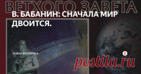 В. БАБАНИН: СНАЧАЛА МИР ДВОИТСЯ.  "Из заточенного Света излилось таинственное Святое Слово, которое встало перед дымящимися водами. Это Слово - Голос Света - поднялось из тьмы, как столп великий, а за ним следовали огонь и воздух, но земля и вода оставались недвижимыми внизу. Так воды Света были отделены от вод Тьмы, и воды Света образовали верхние миры, а воды Тьмы образовали миры внизу. Земля и вода смешались и стали неделимыми.