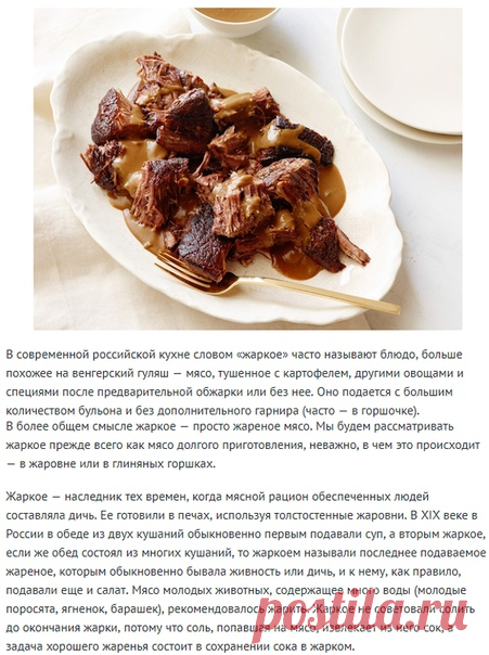 10 рецептов идеального жаркого!
В современной российской кухне словом «жаркое» часто называют блюдо, больше похожее на венгерский гуляш — мясо, тушенное с картофелем, другими овощами и специями после предварительной обжарки или без нее. Оно подается с большим количеством бульона и без дополнительного гарнира (часто — в горшочке).
В более общем смысле жаркое — просто жареное мясо. Мы будем рассматривать жаркое прежде всего как мясо долгого приготовления, неважно, в чем это ...