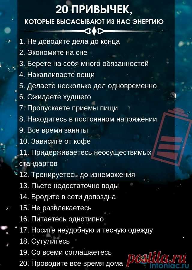 20 повседневных привычек, которые высасывают из нас энергию
Как ни крути, но мы состоим из привычек. 

Когда мы культивируем у себя хорошие привычки, мы наполняем себя позитивной энергией и двигаемся в правильном направлении. Если же у нас преобладают вредные привычки, мы чувствуем себя постоянно уставшими, лишенными энергии и сил.

Чтобы использовать свой потенциал по максимуму, нужно для начала понять, какие привычки высасывают из нас энергию и отравляют нашу жизнь.
Вот,...