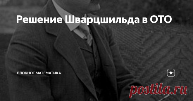 Решение Шварцшильда в ОТО Это решение, пожалуй, самое важное: оно описывает гравитацию небесных тел (но не только поэтому). И черных дыр тоже, но только невращающихся и незаряженных. Но не только черных дыр! Смещение перигелия планет и линзирование лучей оно тоже описывает, хотя Эйнштейн вычислил величину этих эффектов иначе, не решая уравнений для метрики. Метрику нашел Шварцшильд в 2016 г. Хотя, например, Рашевский Шварцшильда не упоминает вовсе. Но он и космологические ...