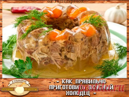 Как правильно приготовить вкусный холодец...
Основные правила приготовления хорошего холодца
Для того чтобы приготовить прозрачный холодец, необходимо помнить 
несколько простых правил, придерживаясь которых можно будет без труда сотворить этот кулинарный шедевр.
Правило 1. Выбор основного ингредиента – мяса.
Готовить холодец можно из любого мяса (из курицы, из свинины, из 
говядины, из свиных ножек и т.д.), самое главное, правильно выбрать 
основной продукт.
Покупать тако...