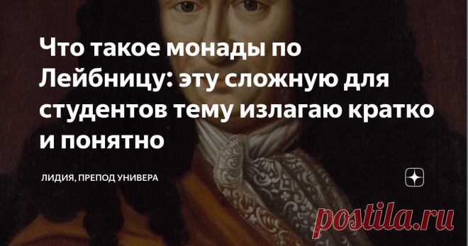 Что такое монады по Лейбницу: эту сложную для студентов тему излагаю кратко и понятно Если вы интересуетесь философией - вам сюда.
Среди концепций, возникших в философии в XVII-XVIII веках, и рассматривавших проблему субстанции, то есть основы мира, учение Готфрида Вильгельма Лейбница (1646—1716) выделяется своей необычностью. Как с формальной (количество субстанций), так и содержательной (сущность субстанции) точек зрения учение этого немецкого философа выбивается из общего ряда