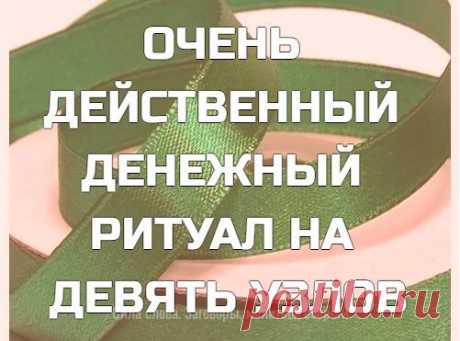 ОЧЕНЬ ДЕЙСТВЕННЫЙ ДЕНЕЖНЫЙ РИТУАЛ НА ДЕВЯТЬ УЗЛОВ

Делается на РАСТУЩУЮ ЛУНУ или ПОЛНОЛУНИЕ

Наступило Новолуние и Луна перешла в фазу роста, а это значит, что пора делать денежные ритуалы.

Возьмите зеленую лучше шелковую ленту около 30 см длиной.
Завяжите на ней 9 узлов, последовательно на каждый узел говоря:

Первый узел колдовство начинает.
Со вторым узлом дело делается.
С третьим узлом деньги идут ко мне.
С четвертым узлом новые возможности стучатся в мою дверь.
С пят...