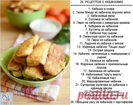 25  РЕЦЕПТОВ С КАБАЧКАМИ
==================================
1. Кабачки в кляре
2. Такое блюдо из кабачков вкуснее мяса
3. Кабачковый веер 
4. Соломка их кабачков
5. Пирог из кабачков с заварным кремом
6. Чебуреки из кабачков
7. Котлеты из кабачков
8. Кабачки под сыром
9. Пикантный салат из кабачков
10. Пирог из кабачков
11. Лодочки из кабачка с мясом
12. Жареные кабачки 