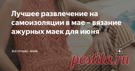 Лучшее развлечение на самоизоляции в мае – вязание ажурных маек для июня Топики, кофточки и маечки с ажурными узорами, связанными спицами – модели из немецких журналов со схемами и выкройками, а некоторые – с описаниями
