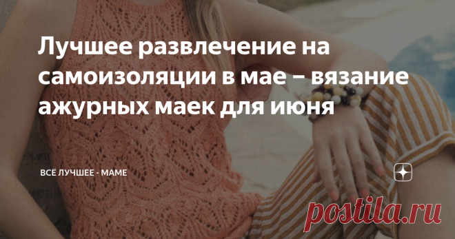 Лучшее развлечение на самоизоляции в мае – вязание ажурных маек для июня Топики, кофточки и маечки с ажурными узорами, связанными спицами – модели из немецких журналов со схемами и выкройками, а некоторые – с описаниями