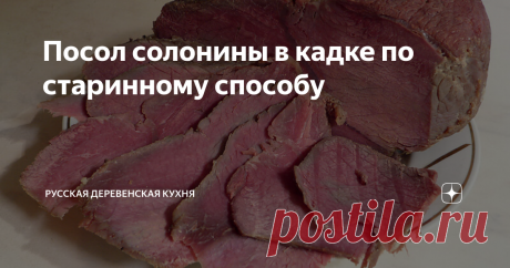 Посол солонины в кадке по старинному способу Мясо должно повисеть на воздухе по крайней мере два дня так, чтобы его кругом обдувало ветром.
Затем, перетерев его мелкой солью,  плотно укладывать в кадку, пересыпая специями, кладя мелкие части вниз, а  части с костями наверх.
Уложив таким образом, налить следующим  рассолом: на ведро (1 ведро=12,3 л)  воды – 5 фунтов (1 фунт=450 г)  соли, один фунт сахару и золотник (1 золотник=4,3 г)