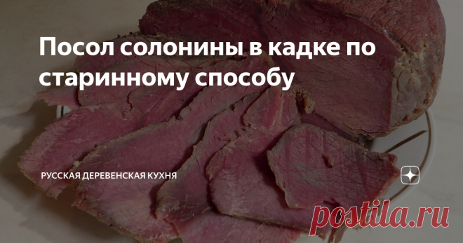 Посол солонины в кадке по старинному способу Мясо должно повисеть на воздухе по крайней мере два дня так, чтобы его кругом обдувало ветром.
Затем, перетерев его мелкой солью,  плотно укладывать в кадку, пересыпая специями, кладя мелкие части вниз, а  части с костями наверх.
Уложив таким образом, налить следующим  рассолом: на ведро (1 ведро=12,3 л)  воды – 5 фунтов (1 фунт=450 г)  соли, один фунт сахару и золотник (1 золотник=4,3 г)