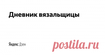 Дневник вязальщицы | Yandex Zen Мастер-классы для всех любителей вязания, схемы для вязания, новинки в мире вязания.
